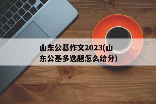 山东公基作文2023(山东公基多选题怎么给分)