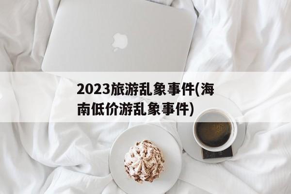 2023旅游乱象事件(海南低价游乱象事件)