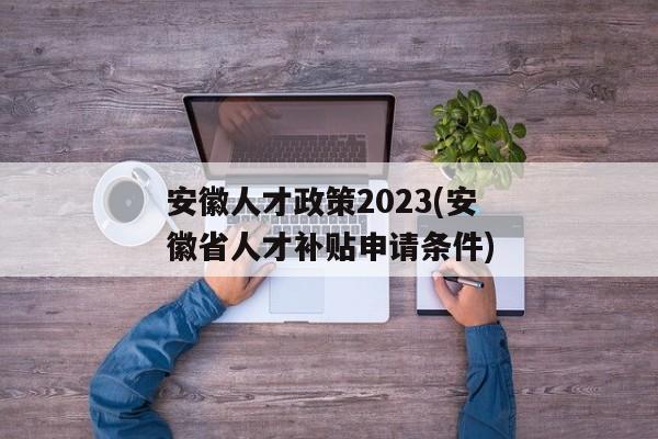 安徽人才政策2023(安徽省人才补贴申请条件)