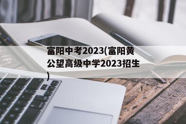 富阳中考2023(富阳黄公望高级中学2023招生)