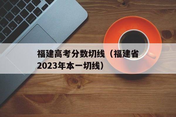 福建高考分数切线（福建省2023年本一切线）