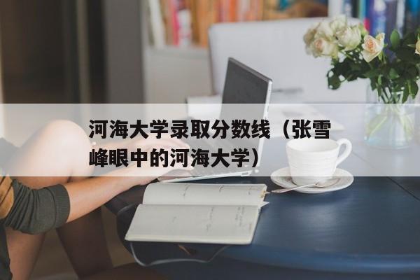 河海大学录取分数线（张雪峰眼中的河海大学）