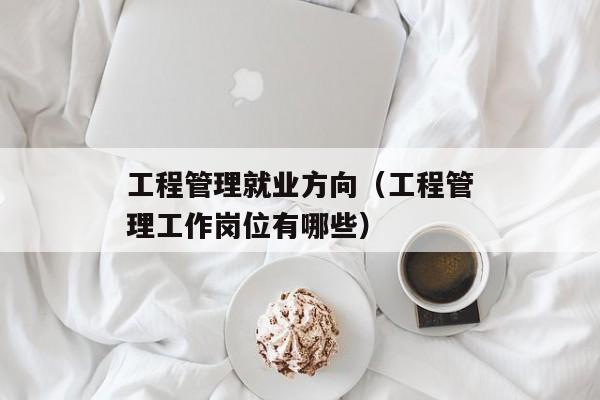 工程管理就业方向（工程管理工作岗位有哪些）