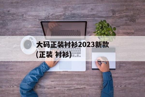 大码正装衬衫2023新款(正装 衬衫)