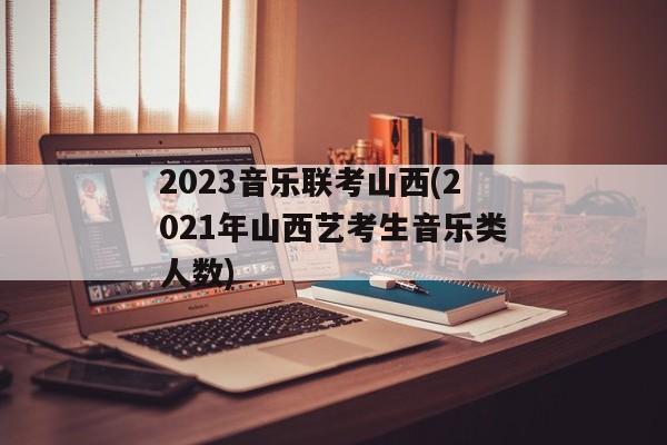 2023音乐联考山西(2021年山西艺考生音乐类人数)