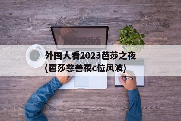 外国人看2023芭莎之夜(芭莎慈善夜c位风波)