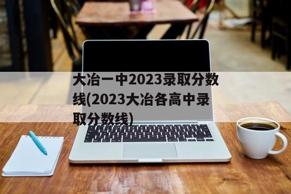 大冶一中2023录取分数线(2023大冶各高中录取分数线)