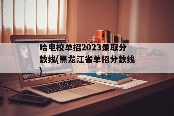 哈电校单招2023录取分数线(黑龙江省单招分数线)