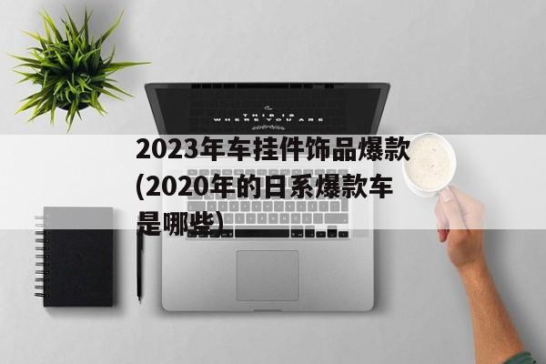 2023年车挂件饰品爆款(2020年的日系爆款车是哪些)