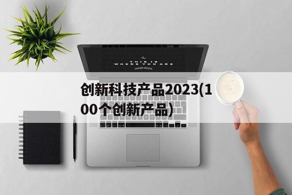 创新科技产品2023(100个创新产品)