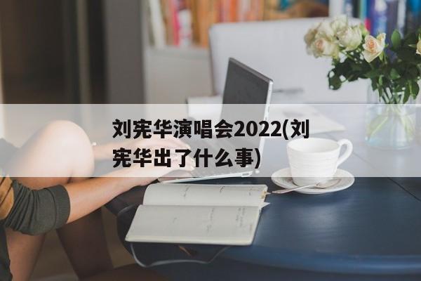 刘宪华演唱会2022(刘宪华出了什么事)