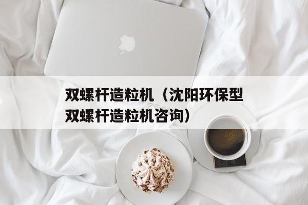 双螺杆造粒机（沈阳环保型双螺杆造粒机咨询）