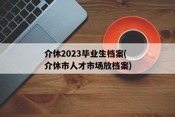 介休2023毕业生档案(介休市人才市场放档案)