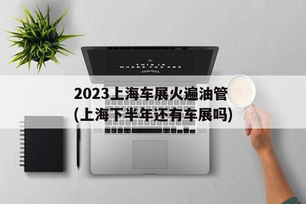 2023上海车展火遍油管(上海下半年还有车展吗)