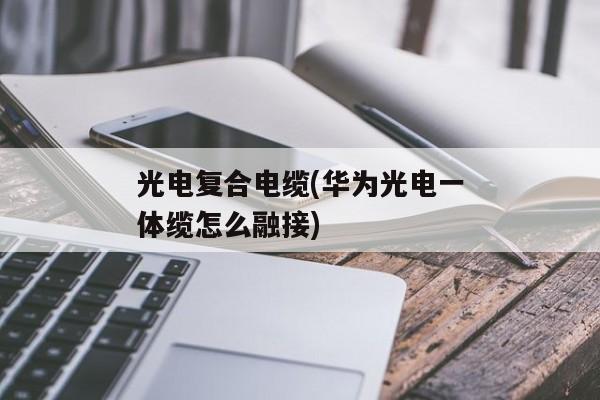 光电复合电缆(华为光电一体缆怎么融接)