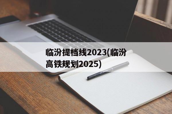 临汾提档线2023(临汾高铁规划2025)