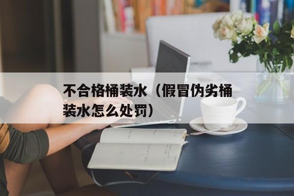 不合格桶装水（假冒伪劣桶装水怎么处罚）