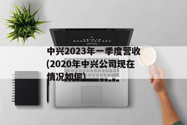 中兴2023年一季度营收(2020年中兴公司现在情况如何)