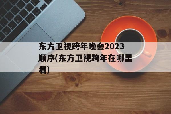 东方卫视跨年晚会2023顺序(东方卫视跨年在哪里看)