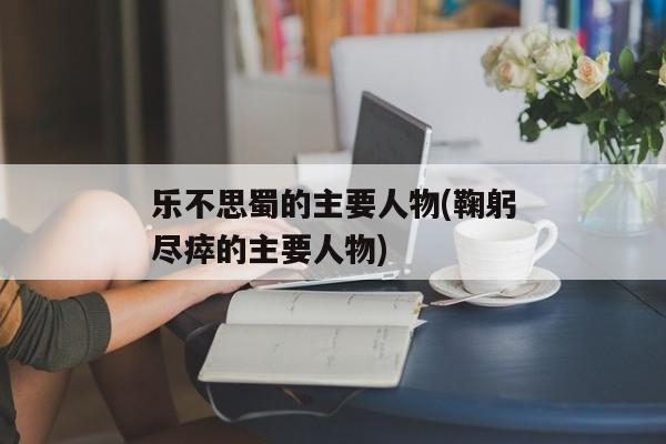 乐不思蜀的主要人物(鞠躬尽瘁的主要人物)