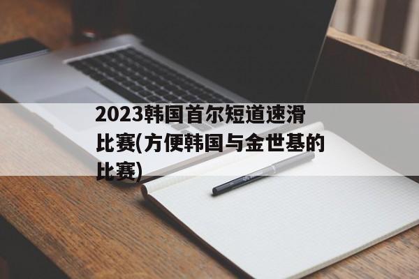 2023韩国首尔短道速滑比赛(方便韩国与金世基的比赛)