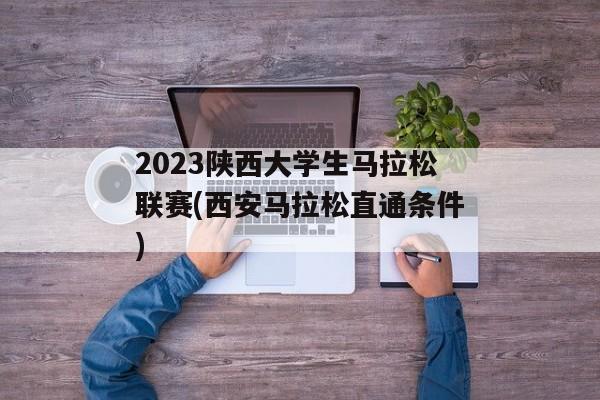 2023陕西大学生马拉松联赛(西安马拉松直通条件)