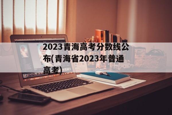 2023青海高考分数线公布(青海省2023年普通高考)