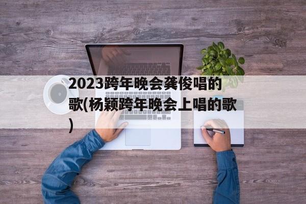 2023跨年晚会龚俊唱的歌(杨颖跨年晚会上唱的歌)