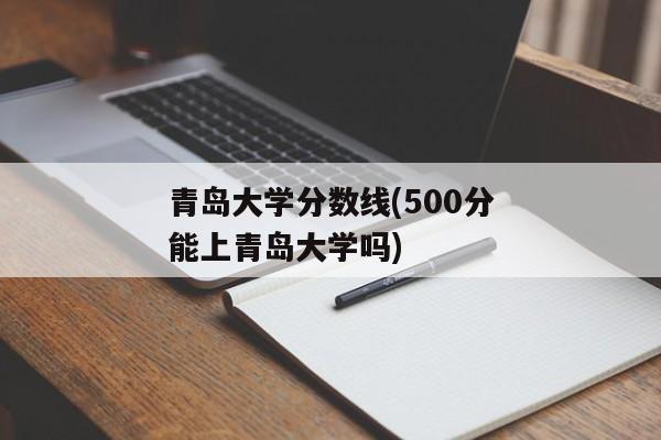 青岛大学分数线(500分能上青岛大学吗)