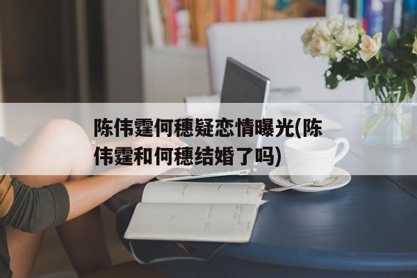 陈伟霆何穗疑恋情曝光(陈伟霆和何穗结婚了吗)