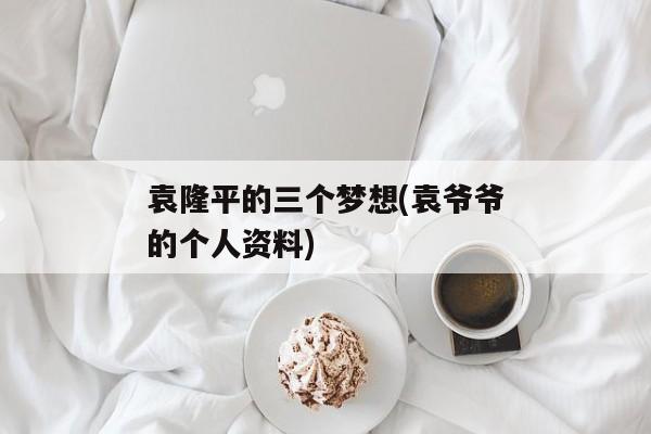 袁隆平的三个梦想(袁爷爷的个人资料)