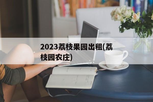 2023荔枝果园出租(荔枝园农庄)