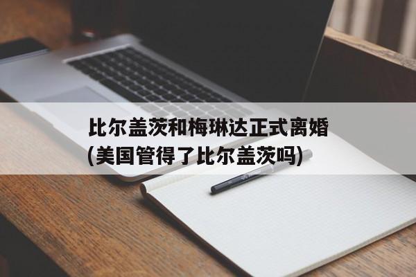 比尔盖茨和梅琳达正式离婚(美国管得了比尔盖茨吗)