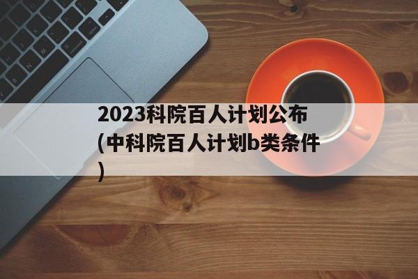 2023科院百人计划公布(中科院百人计划b类条件)