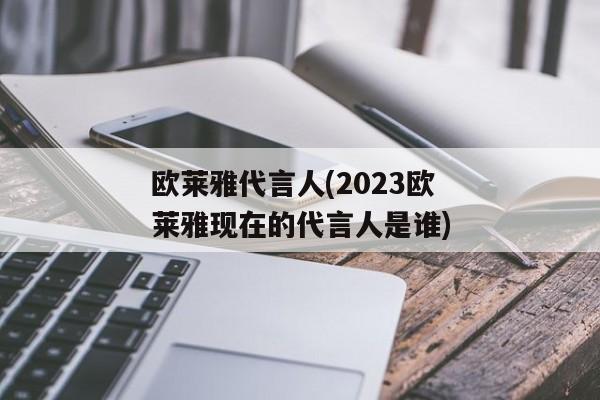 欧莱雅代言人(2023欧莱雅现在的代言人是谁)