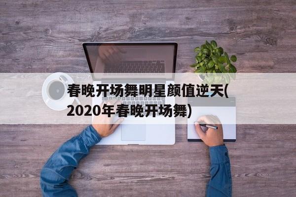 春晚开场舞明星颜值逆天(2020年春晚开场舞)