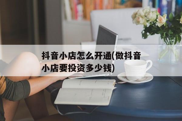 抖音小店怎么开通(做抖音小店要投资多少钱)