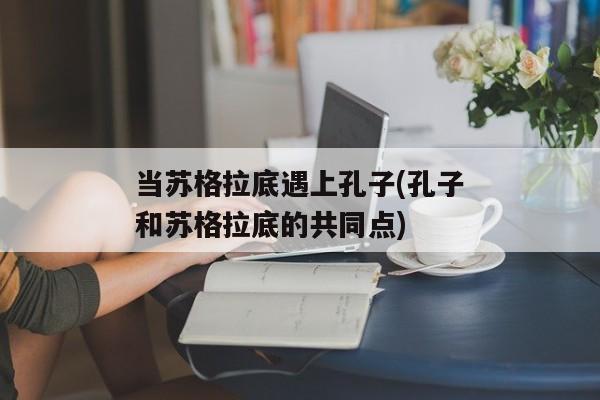 当苏格拉底遇上孔子(孔子和苏格拉底的共同点)