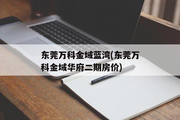 东莞万科金域蓝湾(东莞万科金域华府二期房价)