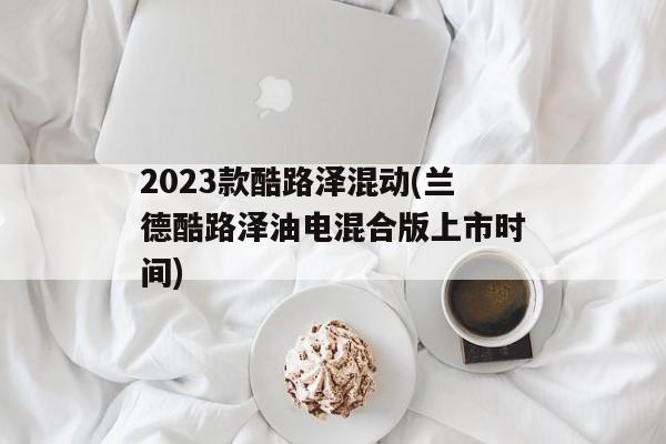 2023款酷路泽混动(兰德酷路泽油电混合版上市时间)