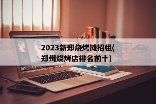 2023新郑烧烤摊招租(郑州烧烤店排名前十)