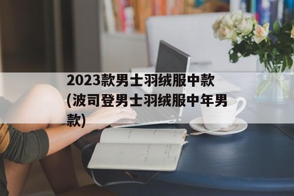 2023款男士羽绒服中款(波司登男士羽绒服中年男款)