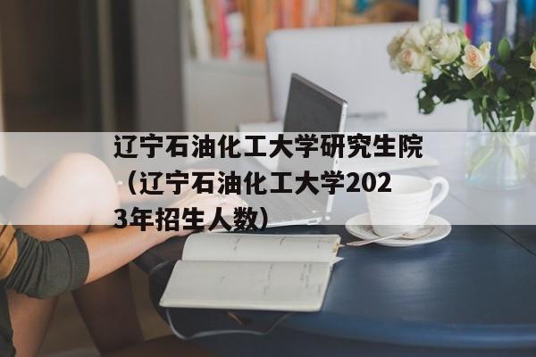 辽宁石油化工大学研究生院（辽宁石油化工大学2023年招生人数）