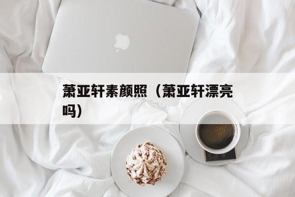 萧亚轩素颜照（萧亚轩漂亮吗）