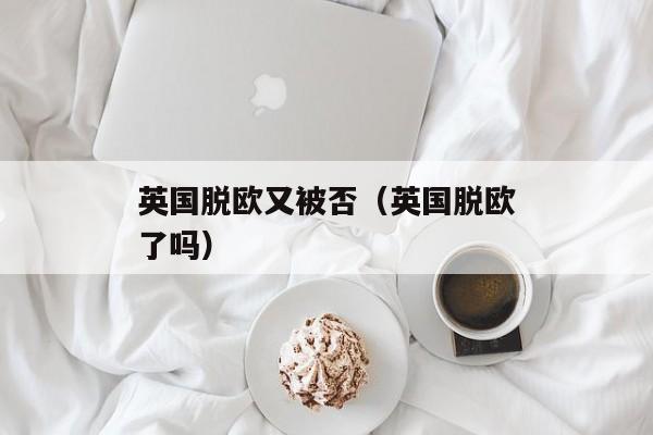 英国脱欧又被否（英国脱欧了吗）