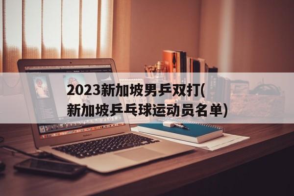 2023新加坡男乒双打(新加坡乒乓球运动员名单)