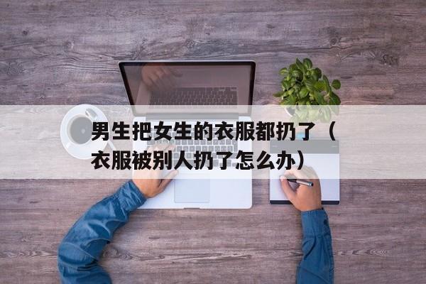 男生把女生的衣服都扔了（衣服被别人扔了怎么办）