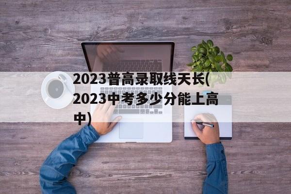 2023普高录取线天长(2023中考多少分能上高中)