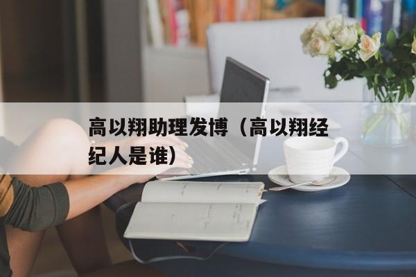 高以翔助理发博（高以翔经纪人是谁）