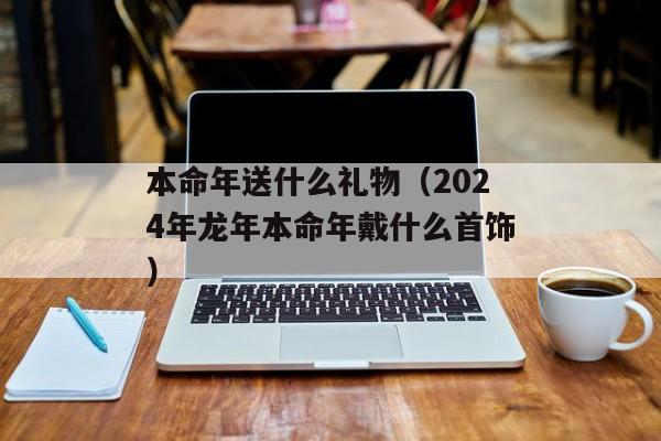 本命年送什么礼物（2024年龙年本命年戴什么首饰）